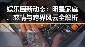 娱乐圈新动态：明星家庭、恋情与跨界风云全解析
