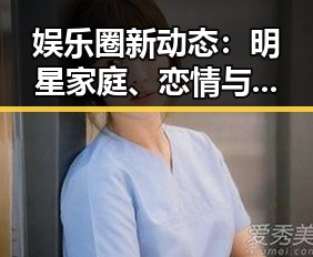 娱乐圈新动态：明星家庭、恋情与跨界风云全解析